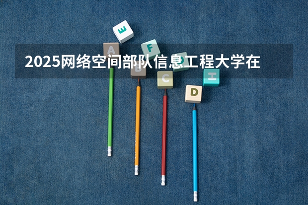 2025网络空间部队信息工程大学在福建招生计划人数一览表