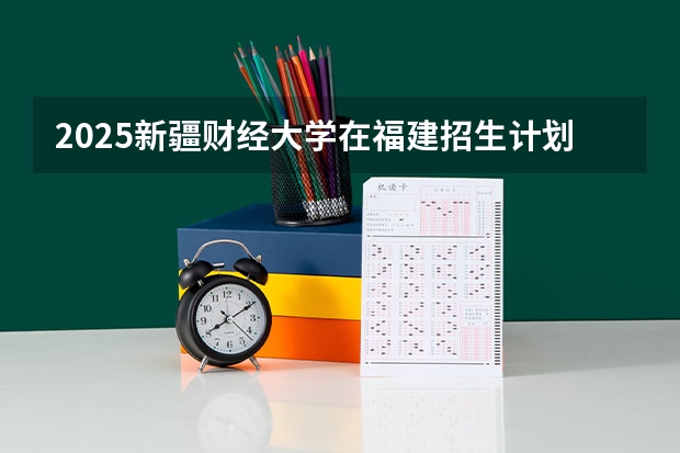 2025新疆财经大学在福建招生计划人数一览表