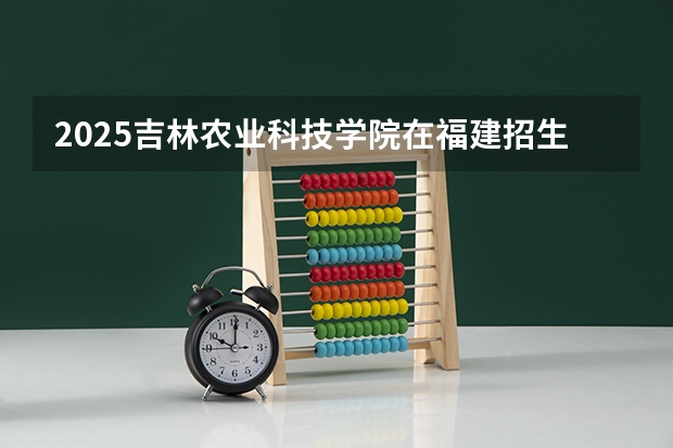 2025吉林农业科技学院在福建招生计划人数一览表
