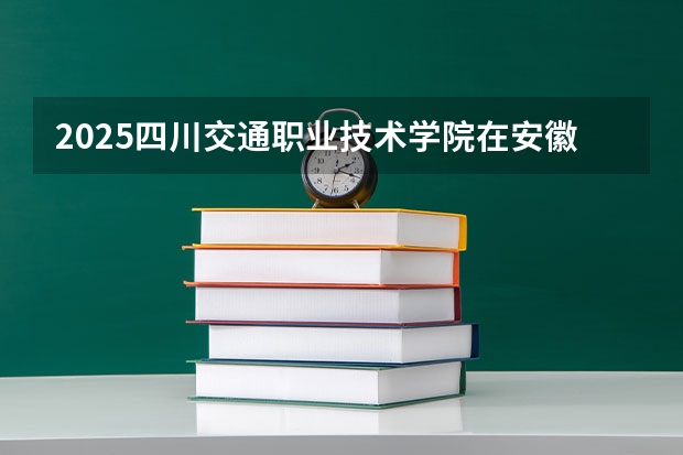 2025四川交通职业技术学院在安徽招生计划人数一览表