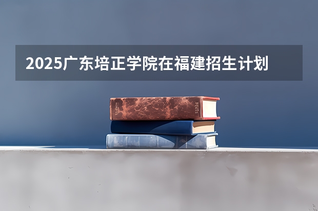 2025广东培正学院在福建招生计划人数一览表