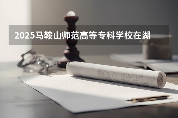 2025马鞍山师范高等专科学校在湖北招生计划人数一览表