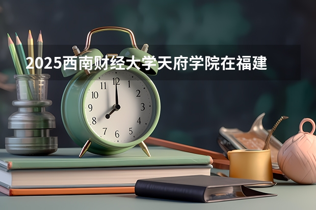 2025西南财经大学天府学院在福建招生计划人数一览表