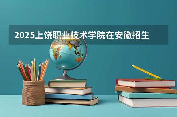 2025上饶职业技术学院在安徽招生计划人数一览表