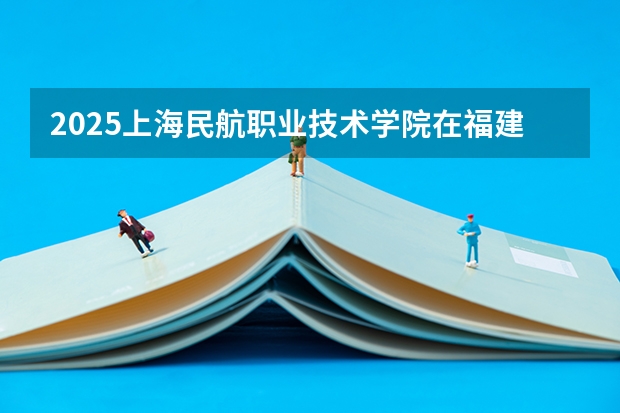 2025上海民航职业技术学院在福建招生计划人数一览表