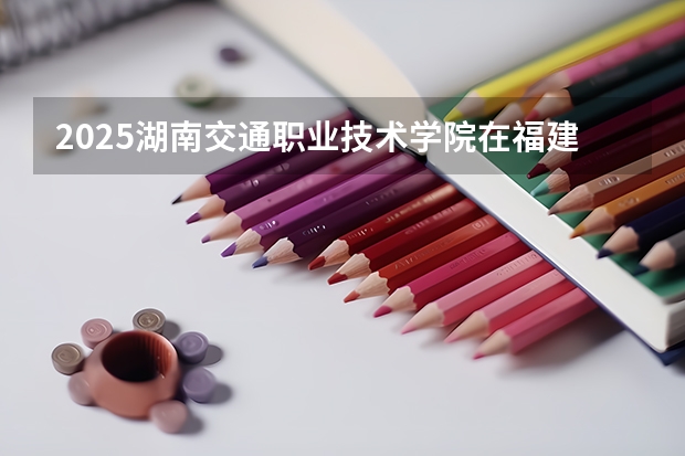 2025湖南交通职业技术学院在福建招生计划人数一览表