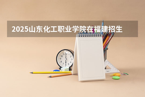 2025山东化工职业学院在福建招生计划人数一览表