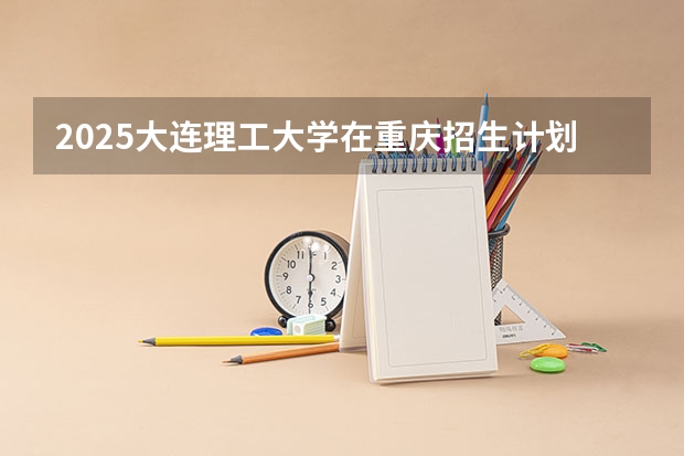 2025大连理工大学在重庆招生计划人数一览表