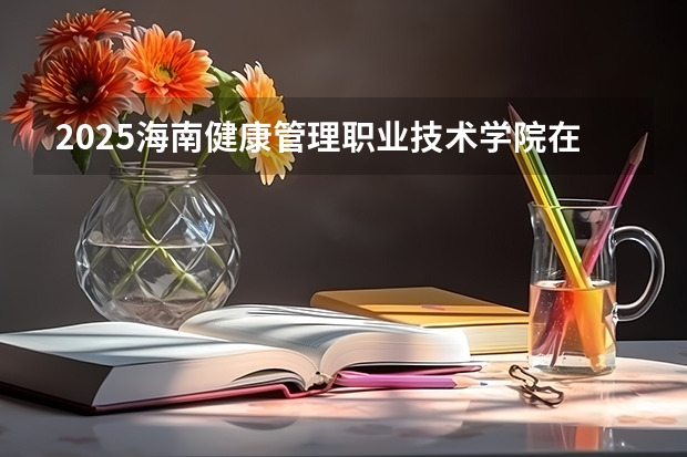 2025海南健康管理职业技术学院在湖北招生计划人数一览表