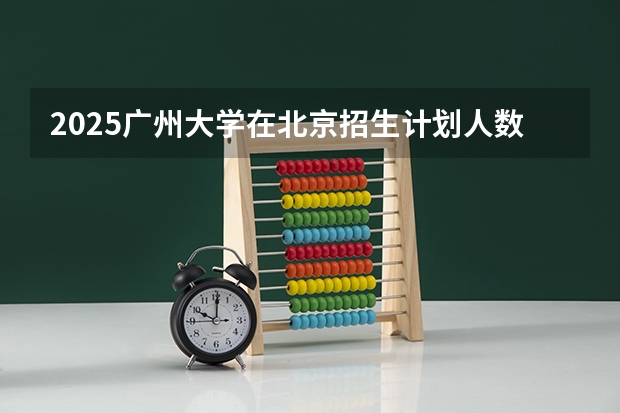 2025广州大学在北京招生计划人数一览表