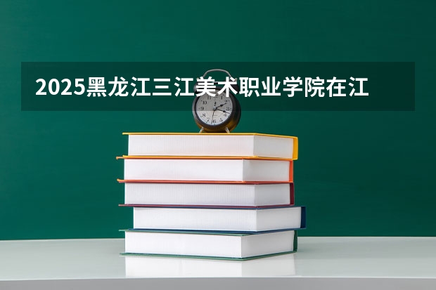 2025黑龙江三江美术职业学院在江西招生计划人数一览表