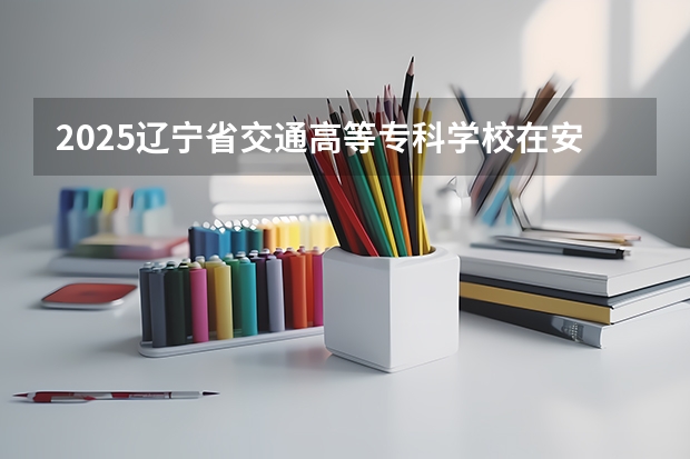 2025辽宁省交通高等专科学校在安徽招生计划人数一览表