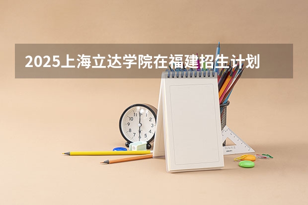2025上海立达学院在福建招生计划人数一览表