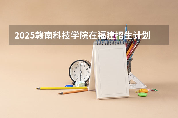 2025赣南科技学院在福建招生计划人数一览表