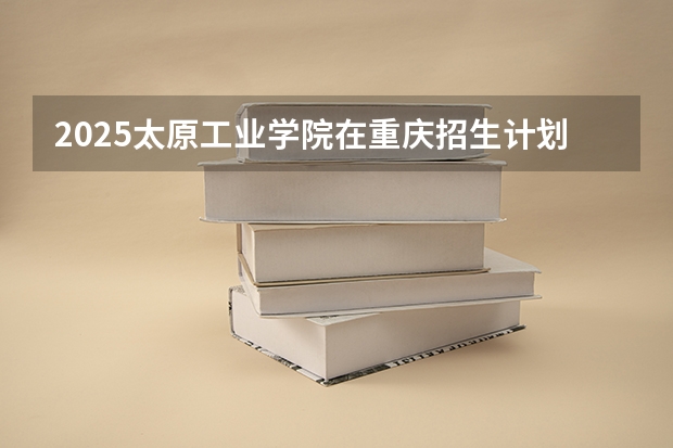 2025太原工业学院在重庆招生计划人数一览表