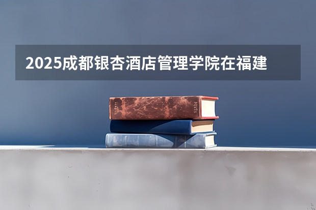 2025成都银杏酒店管理学院在福建招生计划人数一览表