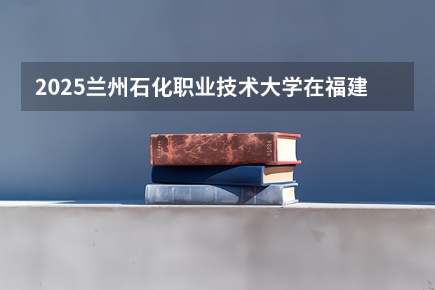 2025兰州石化职业技术大学在福建招生计划人数一览表