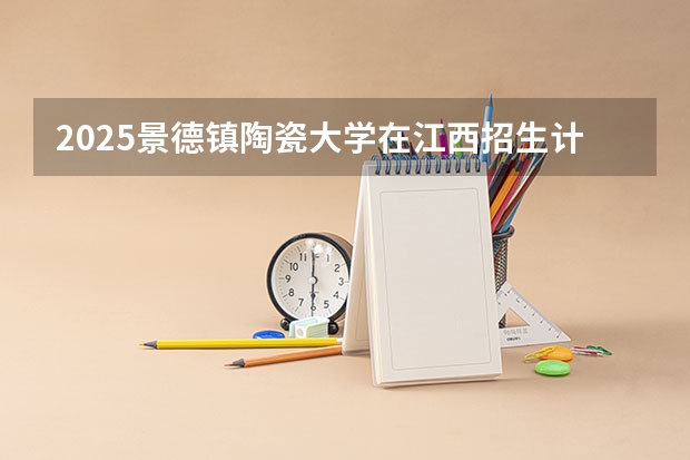 2025景德镇陶瓷大学在江西招生计划人数一览表