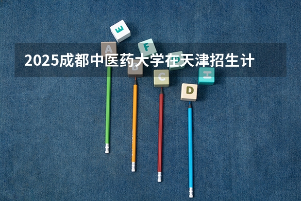 2025成都中医药大学在天津招生计划一览表