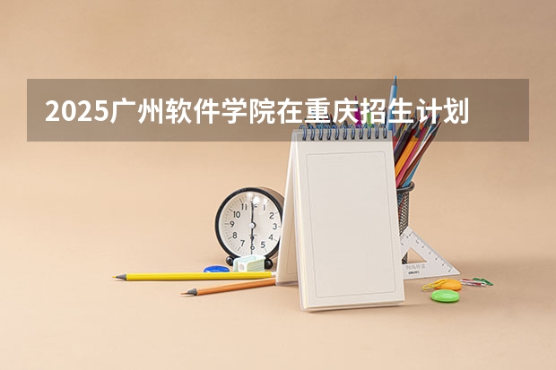 2025广州软件学院在重庆招生计划人数一览表