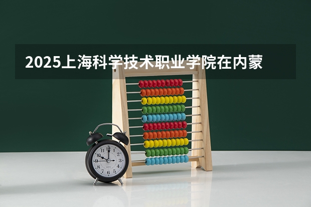 2025上海科学技术职业学院在内蒙古招生计划一览表