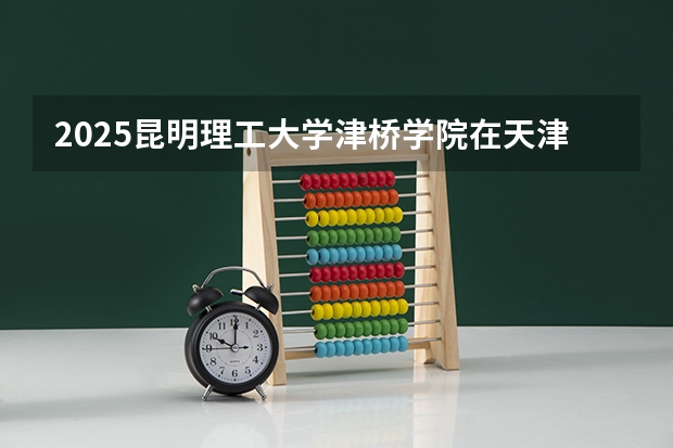 2025昆明理工大学津桥学院在天津招生计划一览表