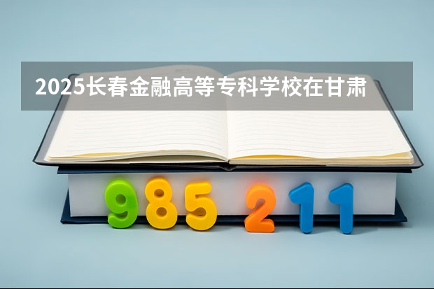 2025长春金融高等专科学校在甘肃招生计划一览表