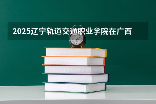 2025辽宁轨道交通职业学院在广西招生计划一览表