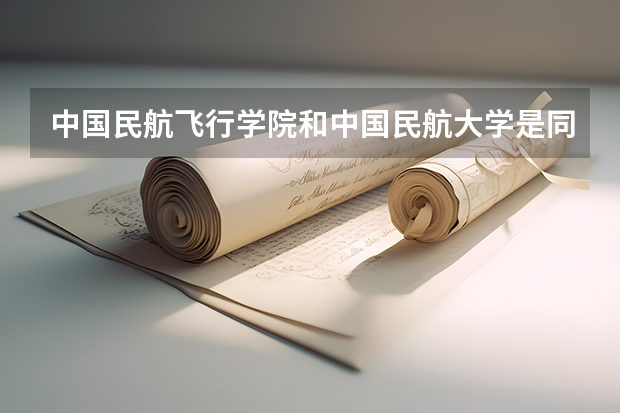 中国民航飞行学院和中国民航大学是同一所学校吗？