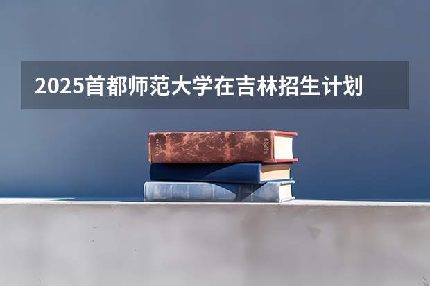 2025首都师范大学在吉林招生计划一览表