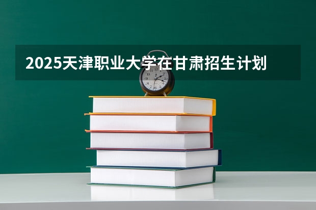 2025天津职业大学在甘肃招生计划一览表