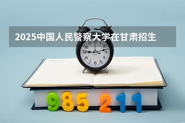 2025中国人民警察大学在甘肃招生计划一览表