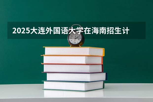 2025大连外国语大学在海南招生计划一览表