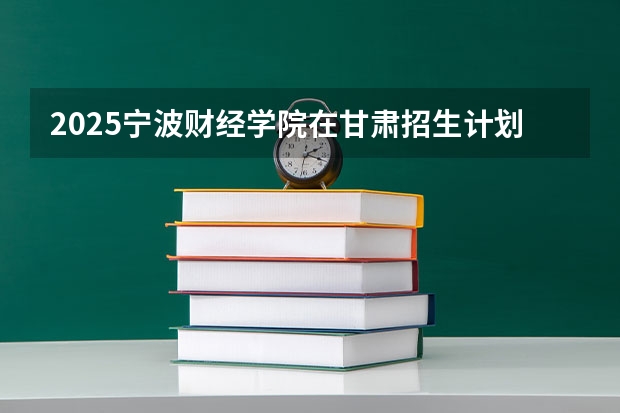 2025宁波财经学院在甘肃招生计划一览表