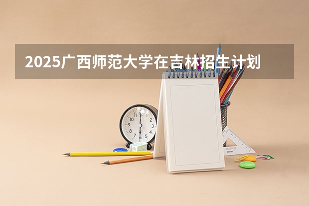 2025广西师范大学在吉林招生计划一览表