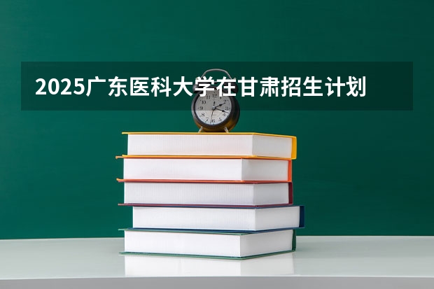 2025广东医科大学在甘肃招生计划一览表