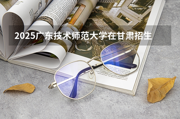 2025广东技术师范大学在甘肃招生计划一览表