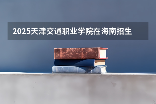 2025天津交通职业学院在海南招生计划一览表