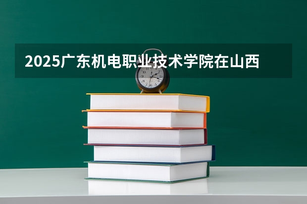 2025广东机电职业技术学院在山西招生计划一览表