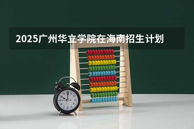 2025广州华立学院在海南招生计划一览表