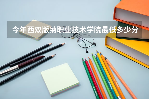 今年西双版纳职业技术学院最低多少分能录取 云南历年录取分数线