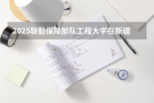2025联勤保障部队工程大学在新疆招生计划一览表