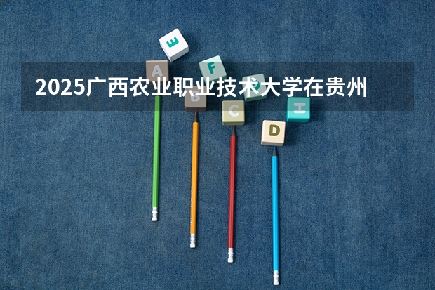 2025广西农业职业技术大学在贵州招生计划一览表