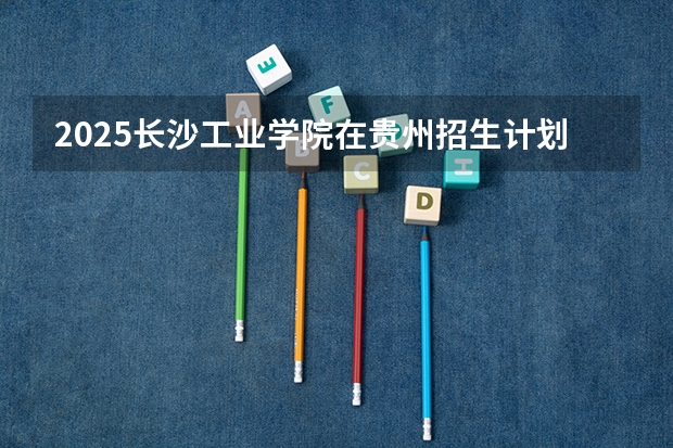 2025长沙工业学院在贵州招生计划一览表