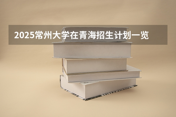 2025常州大学在青海招生计划一览表