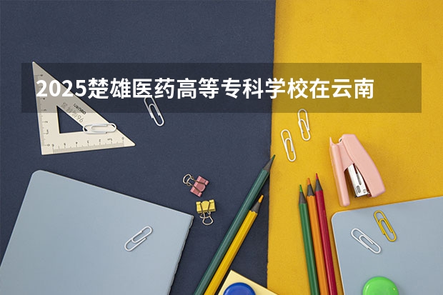 2025楚雄医药高等专科学校在云南招生计划一览表
