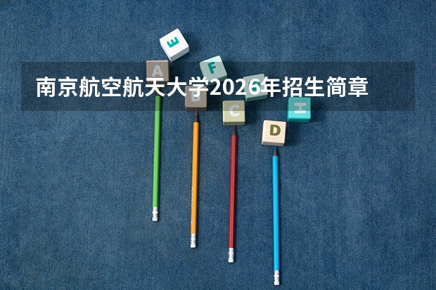 南京航空航天大学2026年招生简章：新增无人驾驶航空器系统工程，附录取线