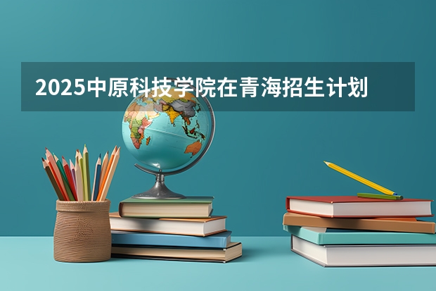 2025中原科技学院在青海招生计划一览表
