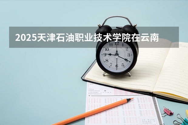 2025天津石油职业技术学院在云南招生计划一览表