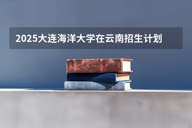 2025大连海洋大学在云南招生计划一览表